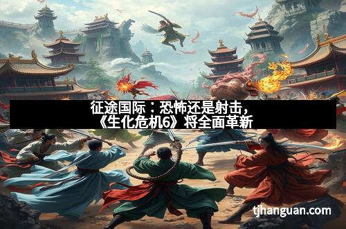 征途国际：恐怖还是射击，《生化危机6》将全面革新